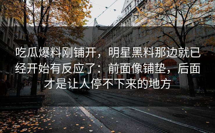 吃瓜爆料刚铺开，明星黑料那边就已经开始有反应了：前面像铺垫，后面才是让人停不下来的地方
