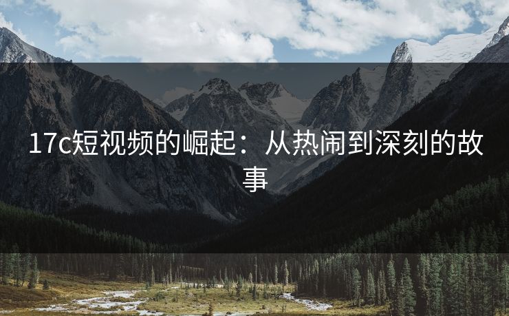17c短视频的崛起：从热闹到深刻的故事