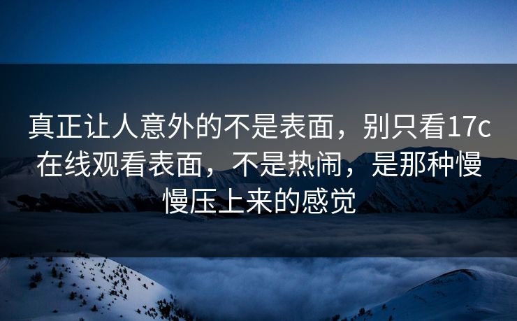 真正让人意外的不是表面,别只看17c在线观看表面,不是热闹,是那种慢慢压上来的感觉