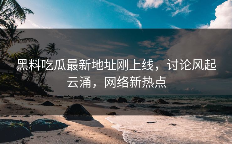 黑料吃瓜最新地址刚上线,讨论风起云涌,网络新热点