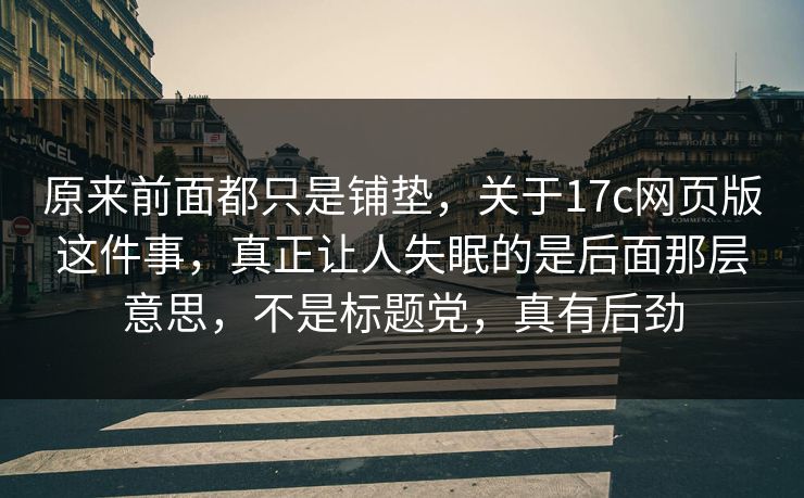 原来前面都只是铺垫，关于17c网页版这件事，真正让人失眠的是后面那层意思，不是标题党，真有后劲