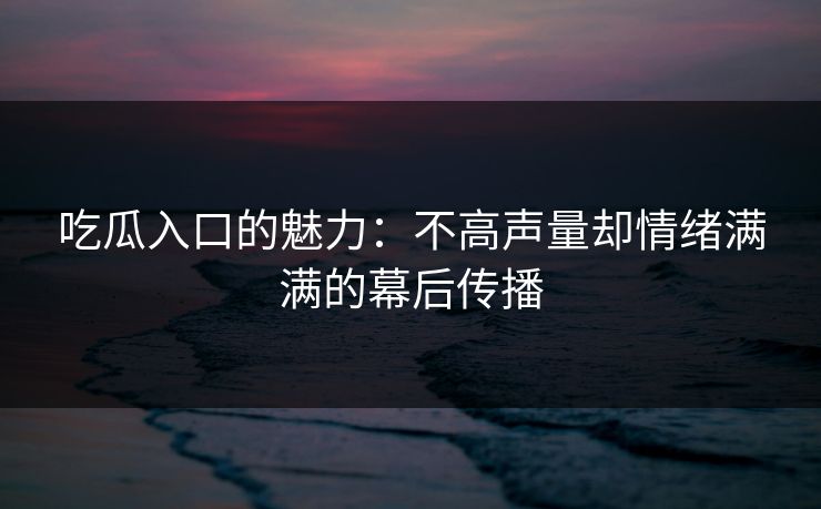 吃瓜入口的魅力：不高声量却情绪满满的幕后传播