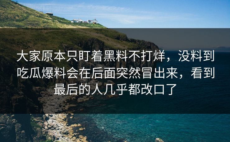 大家原本只盯着黑料不打烊，没料到吃瓜爆料会在后面突然冒出来，看到最后的人几乎都改口了
