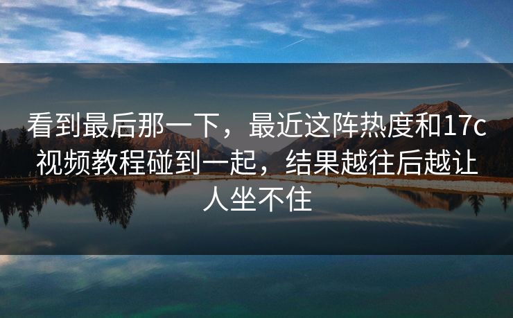 看到最后那一下,最近这阵热度和17c视频教程碰到一起,结果越往后越让人坐不住