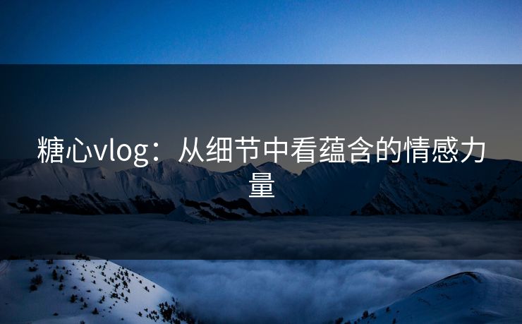 糖心vlog：从细节中看蕴含的情感力量