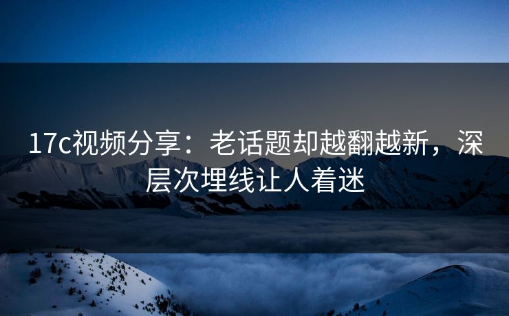 17c视频分享：老话题却越翻越新，深层次埋线让人着迷