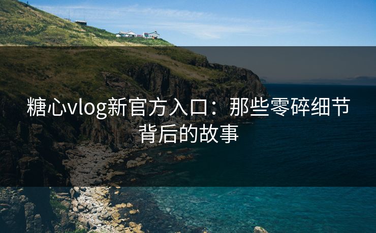 糖心vlog新官方入口：那些零碎细节背后的故事