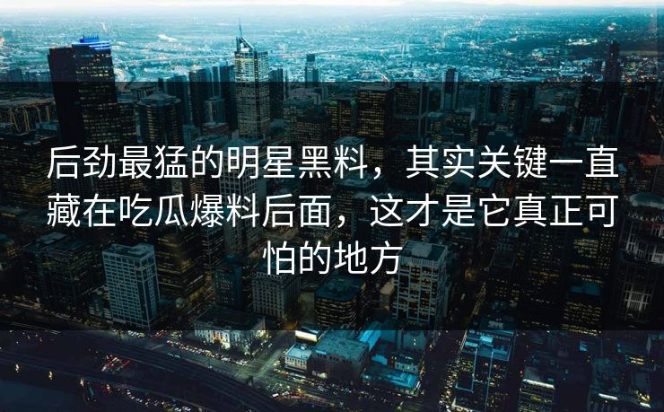 后劲最猛的明星黑料，其实关键一直藏在吃瓜爆料后面，这才是它真正可怕的地方