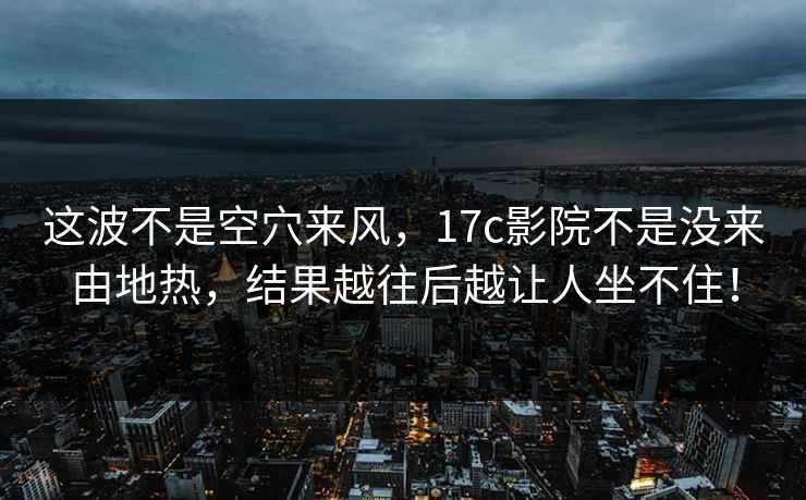 这波不是空穴来风，17c影院不是没来由地热，结果越往后越让人坐不住！