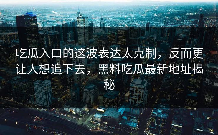 吃瓜入口的这波表达太克制，反而更让人想追下去，黑料吃瓜最新地址揭秘
