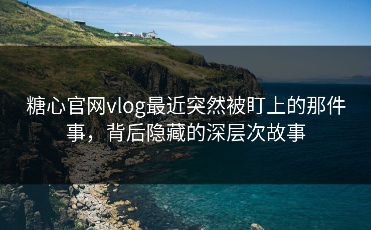 糖心官网vlog最近突然被盯上的那件事，背后隐藏的深层次故事