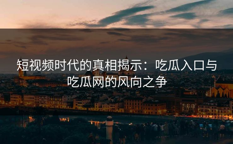 短视频时代的真相揭示：吃瓜入口与吃瓜网的风向之争