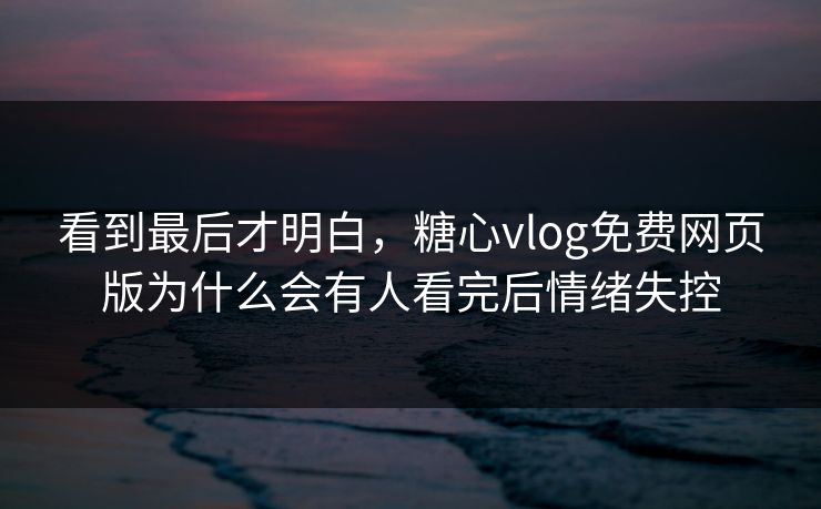 看到最后才明白，糖心vlog免费网页版为什么会有人看完后情绪失控