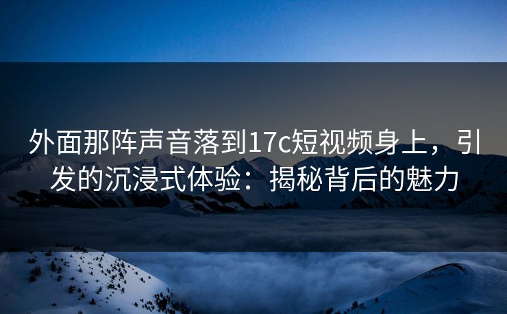外面那阵声音落到17c短视频身上，引发的沉浸式体验：揭秘背后的魅力
