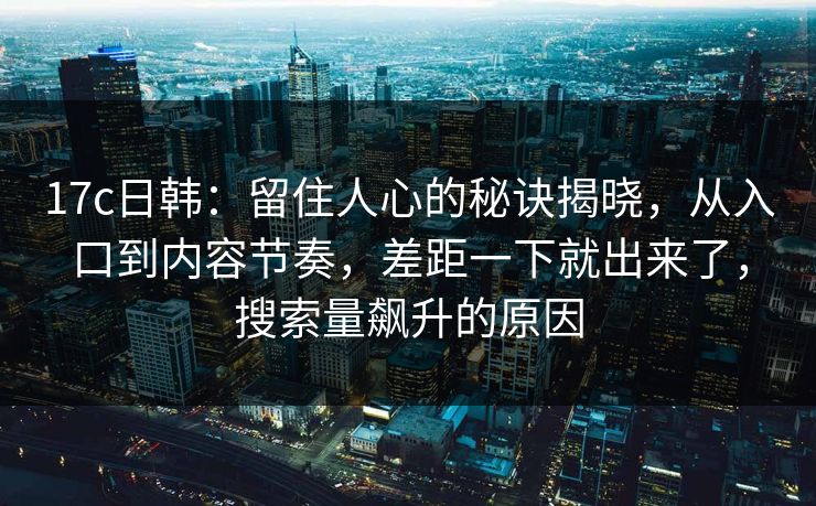 17c日韩：留住人心的秘诀揭晓，从入口到内容节奏，差距一下就出来了，搜索量飙升的原因