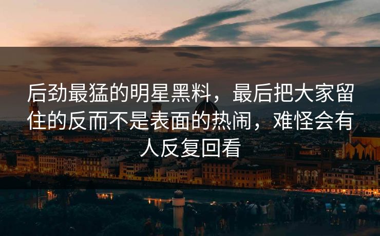 后劲最猛的明星黑料，最后把大家留住的反而不是表面的热闹，难怪会有人反复回看