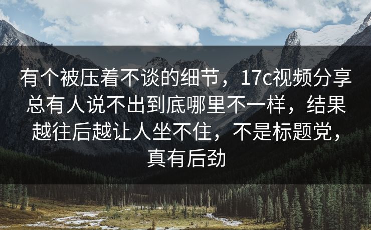 有个被压着不谈的细节，17c视频分享总有人说不出到底哪里不一样，结果越往后越让人坐不住，不是标题党，真有后劲