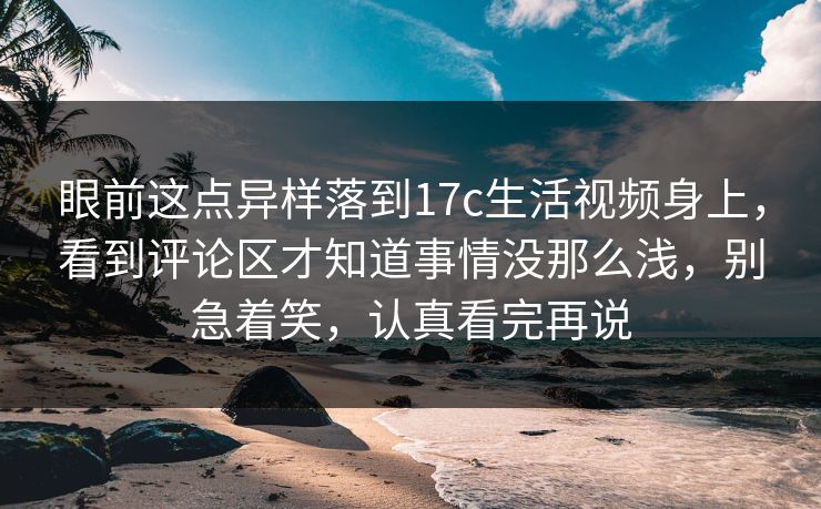 眼前这点异样落到17c生活视频身上,看到评论区才知道事情没那么浅,别急着笑,认真看完再说 眼前这点异样落到17c生活视频身上,看到评论区才知道事情没那么浅,别急着笑,认真看完再说
