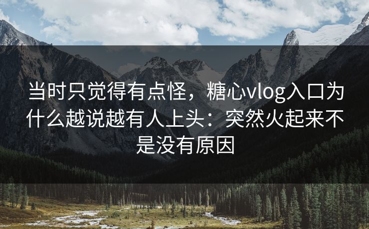 当时只觉得有点怪，糖心vlog入口为什么越说越有人上头：突然火起来不是没有原因