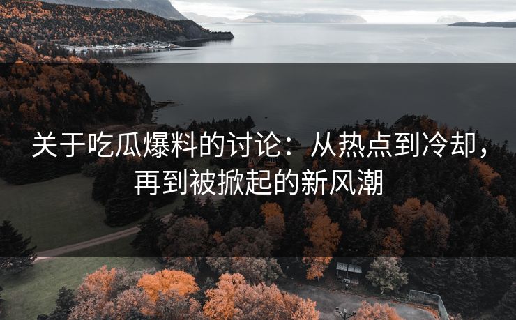 关于吃瓜爆料的讨论：从热点到冷却，再到被掀起的新风潮