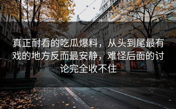 真正耐看的吃瓜爆料,从头到尾最有戏的地方反而最安静,难怪后面的讨论完全收不住 真正耐看的吃瓜爆料,从头到尾最有戏的地方反而最安静,难怪后面的讨论完全收不住
