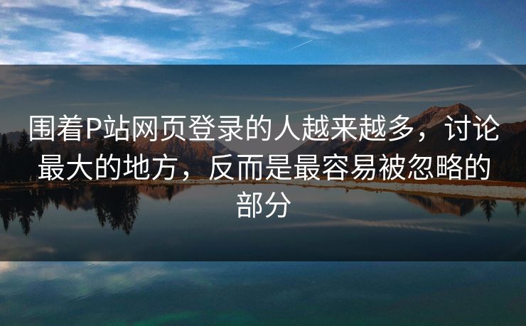 围着P站网页登录的人越来越多,讨论最大的地方,反而是最容易被忽略的部分 围着P站网页登录的人越来越多,讨论最大的地方,反而是最容易被忽略的部分